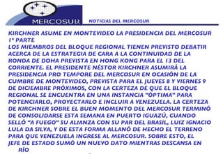 NOTICIAS DEL MERCOSUR  KIRCHNER ASUME EN MONTEVIDEO LA PRESIDENCIA DEL MERCOSUR 1º PARTE LOS MIEMBROS DEL BLOQUE REGIONAL TIENEN PREVISTO DEBATIR ACERCA DE LA ESTRATEGIA DE CARA A LA CONTINUIDAD DE LA  RONDA DE DOHA PREVISTA EN HONG KONG PARA EL 13 DEL CORRIENTE. EL PRESIDENTE NÉSTOR KIRCHNER ASUMIRÁ LA PRESIDENCIA PRO TEMPORE DEL MERCOSUR EN OCASIÓN DE LA CUMBRE DE MONTEVIDEO, PREVISTA PARA EL JUEVES 8 Y VIERNES 9 DE DICIEMBRE PRÓXIMOS, CON LA CERTEZA DE QUE EL BLOQUE REGIONAL SE ENCUENTRA EN UNA INSTANCIA "ÓPTIMA" PARA POTENCIARLO, PROYECTARLO E INCLUIR A VENEZUELA. LA CERTEZA DE KIRCHNER SOBRE EL BUEN MOMENTO DEL MERCOSUR TERMINÓ DE CONSOLIDARSE ESTA SEMANA EN PUERTO IGUAZÚ, CUANDO SELLÓ "A FUEGO" SU ALIANZA CON SU PAR DEL BRASIL, LUIZ IGNACIO LULA DA SILVA, Y DE ESTA FORMA ALLANÓ DE HECHO EL TERRENO PARA QUE VENEZUELA INGRESE AL MERCOSUR. SOBRE ESTO, EL JEFE DE ESTADO SUMÓ UN NUEVO DATO MIENTRAS DESCANSA EN RÍO GALLEGOS CUANDO RECIBIÓ UN MENSAJE DE LULA EN EL QUE DECIA: 