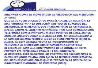 NOTICIAS DEL MERCOSUR  KIRCHNER ASUME EN MONTEVIDEO LA PRESIDENCIA DEL MERCOSUR 2º PARTE QUE LA DE PUERTO IGUAZÚ FUE PARA ÉL "LA MEJOR REUNIÓN, LA MÁS PRODUCTIVA" A LA QUE HABÍA ASISTIDO EN EL MARCO DEL MERCOSUR. ESTE MENSAJE, QUE TRANSMITIÓ EN LA PATAGONIA EL JEFE DE GABINETE, ALBERTO FERNÁNDEZ, TRAS UNA COMUNICACIÓN TELEFÓNICA CON EL PRINCIPAL ASESOR POLÍTICO DE LULA, MARCO AURELIO, AÑADIÓ FUERZA A LA AGENDA QUE  KIRCHNER LLEVARÁ A LA CUMBRE DE MONTEVIDEO, A DONDE TIENE PREVISTO VIAJAR EL JUEVES. EN ESTA AGENDA FIGURA LA INCORPORACIÓN DE VENEZUELA AL MERCOSUR, COMO TAMBIÉN LA ESTRATEGIA REGIONAL DE CARA A LA CONTINUIDAD DE LA RONDA DE DOHA PREVISTA EN HONG KONG PARA EL 13 DEL CORRIENTE.  AL RESPECTO, ESTÁ HACIENDO LOS PERTINENTES PREPARATIVOS EL CANCILLER JORGE TAIANA, CON EJE EN LA SENSIBLE PROBLEMÁTICA DE LOS SUBSIDIOS AGRÍCOLAS QUE SE TRATAN EN LA ÓRBITA DE LA ORGANIZACIÓN MUNDIAL DE COMERCIO (OMC). 