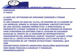 NOTICIAS DEL MERCOSUR  KIRCHNER ASUME EN MONTEVIDEO LA PRESIDENCIA DEL MERCOSUR 3º PARTE LA BASE DEL OPTIMISMO DE KIRCHNER COMENZÓ A TOMAR CUERPO EL MES PASADO EN MAR DEL PLATA, EN OCASIÓN DE LA CUMBRE DE LAS AMÉRICAS, DONDE EL BLOQUE REGIONAL UNIFICÓ POSTURAS DE UNA INUSUAL MANERA MONOLÍTICA. A MONTEVIDEO, EL PRESIDENTE LLEVARÁ TAMBIÉN EL PLAN QUE PONDRÁ EN MARCHA PARA FUNCIONAR EN SINTONÍA CON EL SUCESOR DE EDUARDO DUHALDE AL FRENTE DE LA COMISIÓN DE REPRESENTANTES PERMANENTES DEL MERCOSUR, CARLOS "CHACHO" ALVAREZ. OTRO FOCO EN LA  EXPECTATIVA PRESIDENCIAL ESTÁ PUESTO EN LA EFECTIVIZACIÓN DE UN "FONDO ESTRUCTURAL" REGIONAL, QUE CON MAYORITARIOS APORTES ARGENTINO-BRASILEÑOS BENEFICIARÁ CON OBRAS PÚBLICAS A URUGUAY Y PARAGUAY, PRIMORDIALMENTE.  