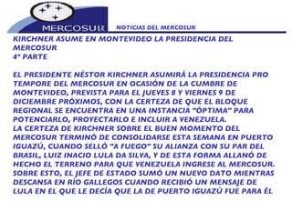 NOTICIAS DEL MERCOSUR  KIRCHNER ASUME EN MONTEVIDEO LA PRESIDENCIA DEL MERCOSUR 4º PARTE EL PRESIDENTE NÉSTOR KIRCHNER ASUMIRÁ LA PRESIDENCIA PRO TEMPORE DEL MERCOSUR EN OCASIÓN DE LA CUMBRE DE MONTEVIDEO, PREVISTA PARA EL JUEVES 8 Y VIERNES 9 DE DICIEMBRE PRÓXIMOS, CON LA CERTEZA DE QUE EL BLOQUE REGIONAL SE ENCUENTRA EN UNA INSTANCIA "ÓPTIMA" PARA POTENCIARLO, PROYECTARLO E INCLUIR A VENEZUELA. LA CERTEZA DE KIRCHNER SOBRE EL BUEN MOMENTO DEL MERCOSUR TERMINÓ DE CONSOLIDARSE ESTA SEMANA EN PUERTO IGUAZÚ, CUANDO SELLÓ "A FUEGO" SU ALIANZA CON SU PAR DEL BRASIL, LUIZ INACIO LULA DA SILVA, Y DE ESTA FORMA ALLANÓ DE HECHO EL TERRENO PARA QUE VENEZUELA INGRESE AL MERCOSUR. SOBRE ESTO, EL JEFE DE ESTADO SUMÓ UN NUEVO DATO MIENTRAS DESCANSA EN RÍO GALLEGOS CUANDO RECIBIÓ UN MENSAJE DE LULA EN EL QUE LE DECÍA QUE LA DE PUERTO IGUAZÚ FUE PARA ÉL 