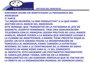 NOTICIAS DEL MERCOSUR  KIRCHNER ASUME EN MONTEVIDEO LA PRESIDENCIA DEL MERCOSUR 5º PARTE "LA MEJOR REUNIÓN, LA MÁS PRODUCTIVA" A LA QUE HABÍA ASISTIDO EN EL MARCO DEL MERCOSUR. ESTE MENSAJE, QUE TRANSMITIÓ EN LA PATAGONIA EL JEFE DE GABINETE, ALBERTO FERNÁNDEZ, TRAS UNA COMUNICACIÓN TELEFÓNICA CON EL PRINCIPAL ASESOR POLÍTICO DE LULA, MARCO AURELIO, AÑADIÓ FUERZA A LA AGENDA QUE KIRCHNER LLEVARÁ A LA CUMBRE DE MONTEVIDEO, A DONDE TIENE PREVISTO VIAJAR EL JUEVES. EN ESTA AGENDA FIGURA LA INCORPORACIÓN DE VENEZUELA AL MERCOSUR, COMO TAMBIÉN LA ESTRATEGIA REGIONAL DE CARA A LA CONTINUIDAD DE LA RONDA DE DOHA PREVISTA EN HONG KONG PARA EL 13 DEL CORRIENTE. AL RESPECTO, ESTÁ HACIENDO LOS PERTINENTES PREPARATIVOS EL CANCILLER JORGE TAIANA, CON EJE EN LA SENSIBLE PROBLEMÁTICA DE LOS SUBSIDIOS AGRÍCOLAS QUE SE TRATAN EN LA ÓRBITA DE LA ORGANIZACIÓN MUNDIAL DE COMERCIO (OMC). 