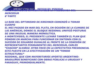 NOTICIAS DEL MERCOSUR  KIRCHNER ASUME EN MONTEVIDEO LA PRESIDENCIA DEL MERCOSUR 6º PARTE LA BASE DEL OPTIMISMO DE KIRCHNER COMENZÓ A TOMAR CUERPO EL MES PASADO EN MAR DEL PLATA, EN OCASIÓN DE LA CUMBRE DE LAS AMÉRICAS, DONDE EL BLOQUE REGIONAL UNIFICÓ POSTURAS DE UNA INUSUAL MANERA MONOLÍTICA. A MONTEVIDEO, EL PRESIDENTE LLEVARÁ TAMBIÉN EL PLAN QUE PONDRÁ EN MARCHA PARA FUNCIONAR EN SINTONÍA CON EL SUCESOR DE EDUARDO DUHALDE AL FRENTE DE LA COMISIÓN DE REPRESENTANTES PERMANENTES DEL MERCOSUR, CARLOS "CHACHO" ALVAREZ. OTRO FOCO EN LA EXPECTATIVA PRESIDENCIAL ESTÁ PUESTO EN LA EFECTIVIZACIÓN DE UN "FONDO ESTRUCTURAL“ REGIONAL, QUE CON MAYORITARIOS APORTES ARGENTINO- BRASILEÑOS BENEFICIARÁ CON OBRAS PÚBLICAS A URUGUAY Y PARAGUAY, PRIMORDIALMENTE.  