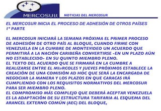 NOTICIAS DEL MERCOSUR  EL MERCOSUR INICIA EL PROCESO DE ADHESIÓN DE OTROS PAÍSES 1º PARTE EL MERCOSUR INICIARÁ LA SEMANA PRÓXIMA EL PRIMER PROCESO DE ADHESIÓN DE OTRO PAÍS AL BLOQUE, CUANDO FIRME CON VENEZUELA EN LA CUMBRE DE MONTEVIDEO UN ACUERDO QUE PERMITIRÁ A LA NACIÓN CARIBEÑA CONVERTIRSE -EN UN PLAZO AÚN NO ESTABLECIDO- EN SU QUINTO MIEMBRO PLENO. EL TEXTO DEL ACUERDO QUE SE FIRMARÁ EN LA CUMBRE A REALIZARSE ENTRE EL MIÈRCOLES Y JUEVES PRÓXIMOS ESTABLECE LA CREACIÓN DE UNA COMISIÓN AD HOC QUE SERÁ LA ENCARGADA DE NEGOCIAR LA MANERA Y LOS PLAZOS EN QUE CARACAS IRÁ CUMPLIENDO CON LOS REQUISITOS NORMATIVOS DEL MERCOSUR PARA SER MIEMBRO PLENO. EL COMPROMISO MÁS COMPLEJO QUE DEBERÁ ACEPTAR VENEZUELA ES LA ADAPTACIÓN DE SU ESTRUCTURA TARIFARIA AL ESQUEMA DEL ARANCEL EXTERNO COMÚN (AEC) DEL BLOQUE,  