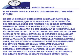 NOTICIAS DEL MERCOSUR  EL MERCOSUR INICIA EL PROCESO DE ADHESIÓN DE OTROS PAÍSES 2º PARTE LO QUE LA DEJARÁ EN CONDICIONES DE FORMAR PARTE DE LA UNIÓN ADUANERA, QUE ES EL TERCER NIVEL DE INTEGRACIÓN DEL MERCOSUR, LUEGO DEL POLÍTICO Y EL DE LIBRE COMERCIO. MIENTRAS SE CUMPLE DICHO PROCESO, LOS CUATRO SOCIOS MANEJAN LA ALTENATIVA DE QUE VENEZUELA SE INCORPORE A LAS REUNIONES DE LAS DISTINTAS INSTANCIAS DEL MERCOSUR CON VOZ PERO SIN VOTO, SEGÚN CONSTA EN EL BORRADOR DE LA AGENDA PARA LA CUMBRE QUE ELABORÓ LA PRESIDENCIA PRO TÉMPORE URUGUAYA. HASTA EL MOMENTO, VENEZUELA PARTICIPA JUNTO A CHILE, BOLIVIA, ECUADOR, COLOMBIA Y PERÚ EN LAS REUNIONES DEL CONSEJO MERCADO COMÚN (CMC), INTEGRADA POR CANCILLERES Y MINISTROS DE ECONOMÍA, SÓLO CUANDO SE CONVOCAN CON CARÁCTER AMPLIADO, ES DECIR ENTRE LOS  CUATRO PLENOS Y SUS ASOCIADOS. EN CAMBIO, LAS REUNIONES DEL ÓRGANO TÉCNICO, EL GRUPO MERCADO COMÚN (GMC),  
