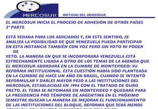 NOTICIAS DEL MERCOSUR  EL MERCOSUR INICIA EL PROCESO DE ADHESIÓN DE OTROS PAÍSES 3º PARTE ESTÁ VEDADA PARA LOS ASOCIADOS Y, EN ESTE SENTIDO, SE ANALIZA LA POSIBILIDAD DE QUE VENEZUELA PUEDA PARTICIPAR EN ESTA INSTANCIA TAMBIÉN CON VOZ PERO SIN VOTO NI PODER DE  VETO. LA MANERA EN QUE SE INCORPORARÁ VENEZUELA ESTÁ ESTRECHAMENTE LIGADA A OTRO DE LOS TEMAS DE LA AGENDA QUE EL MERCOSUR ABORDARÁ EN LA CUMBRE DE MONTEVIDEO: SU REFORMA INSTITUCIONAL. ESTA CUESTIÓN HABÍA SIDO PLANTEADA EN LA CUMBRE DE HACE UN AÑO EN BRASIL, CUANDO SE INTENTÓ REFORMULAR Y DARLES MAYOR PESO A LAS INSTITUCIONES DEL MERCOSUR, ESTABLECIDAS EN 1994 CON EL TRATADO DE OURO PRETO. EL TEMA SE RETOMARÁ EN MONTEVIDEO Y QUEDARÁ PARA LA PRESIDENCIA PRO TÉMPORE DE ARGENTINA EN EL PRÓXIMO  SEMESTRE BUSCAR LA MANERA DE MEJORAR EL FUNCIONAMIENTO DE LAS INSTITUCIONES DEL BLOQUE, REFORMA QUE SERÁ MENOS COMPLEJA CON CUATRO MIEMBROS QUE CON CINCO,  