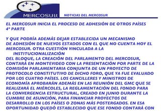 NOTICIAS DEL MERCOSUR  EL MERCOSUR INICIA EL PROCESO DE ADHESIÓN DE OTROS PAÍSES 4º PARTE Y QUE PODRÍA ADEMÁS DEJAR ESTABLECIDA UN MECANISMO DE ADHESIÓN DE NUEVOS ESTADOS CON EL QUE NO CUENTA HOY EL MERCOSUR. OTRA CUESTIÓN VINCULADA A LA INSTITUCIONALIZACIÓN DEL BLOQUE, LA CREACIÓN DEL PARLAMENTO DEL MERCOSUR, CONTARÁ EN MONTEVIDEO CON LA PRESENTACIÓN POR PARTE DE LA COMISIÓN PARLAMENTARIA CONJUNTA DE UN PROYECTO DE PROTOCOLO CONSTITUTIVO DE DICHO FORO, QUE YA FUE EVALUADO POR LOS CUATRO PAÍSES. LOS CANCILLERES Y MINISTROS DE ECONOMÍA APROBARÁN ADEMÁS EN LAS REUNIÓN DEL GMC QUE SE REALIZARÁ EL MIÉRCOLES, LA REGLAMENTACIÓN DEL FONDO PARA LA CONVERGENCIA ESTRUCTURAL, CREADO EN JUNIO DURANTE LA  CUMBRE DE ASUNCIÓN, PARA FINANCIAR PROYECTOS DE DESARROLLO EN LOS PAÍSES O ZONAS MÁS POSTERGADOS. EN ESA OPORTUNIDAD QUEDÓ ESTABLECIDO QUE ESE FONDO CONTARÁ CON 100 MILLONES DE DÓLARES ANUALES, 