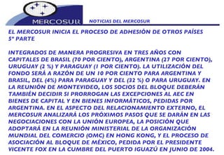 NOTICIAS DEL MERCOSUR  EL MERCOSUR INICIA EL PROCESO DE ADHESIÓN DE OTROS PAÍSES 5º PARTE INTEGRADOS DE MANERA PROGRESIVA EN TRES AÑOS CON CAPITALES DE BRASIL (70 POR CIENTO), ARGENTINA (27 POR CIENTO), URUGUAY (2 %) Y PARAGUAY (1 POR CIENTO). LA UTILIZACIÓN DEL FONDO SERÁ A RAZÓN DE UN 10 POR CIENTO PARA ARGENTINA Y BRASIL, DEL (4%) PARA PARAGUAY Y DEL (32 %) O PARA URUGUAY. EN LA REUNIÓN DE MONTEVIDEO, LOS SOCIOS DEL BLOQUE DEBERÁN TAMBIÉN DECIDIR SI PRORROGAN LAS EXCEPCIONES AL AEC EN BIENES DE CAPITAL Y EN BIENES INFORMÁTICOS, PEDIDAS POR ARGENTINA. EN EL ASPECTO DEL RELACIONAMIENTO EXTERNO, EL MERCOSUR ANALIZARÁ LOS PRÓXIMOS PASOS QUE SE DARÁN EN LAS NEGOCIACIONES CON LA UNIÓN EUROPEA, LA POSICIÓN QUE ADOPTARÁ EN LA REUNIÓN MINISTERIAL DE LA ORGANIZACIÓN MUNDIAL DEL COMERCIO (OMC) EN HONG KONG, Y EL PROCESO DE ASOCIACIÓN AL BLOQUE DE MÉXICO, PEDIDA POR EL PRESIDENTE VICENTE FOX EN LA CUMBRE DEL PUERTO IGUAZÚ EN JUNIO DE 2004. 