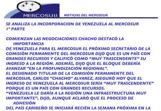 NOTICIAS DEL MERCOSUR  SE ANALIZA LA INCORPORACION DE VENEZUELA AL MERCOSUR  1º PARTE COMIENZAN LAS NEGOCIACIONES CHACHO DESTACÓ LA IMPORTANCIA DE VENEZUELA PARA EL MERCOSUR EL PRÓXIMO SECRETARIO DE LA COMISIÓN PERMANENTE DEL MERCOSUR DIJO QUE ES UN PAÍS CON GRANDES RECURSOS Y CALIFICÓ COMO “MUY TRASCENDENTE” SU INGRESO A LA REGIÓN. ADEMÁS, DIJO QUE EL BLOQUE DEBERÍA AVANZAR "EN LA PROFUNDIZACIÓN REGIONAL".  EL DESIGNADO TITULAR DE LA COMISIÓN PERMANENTE DEL MERCOSUR, CARLOS "CHACHO" ALVAREZ, ASEGURÓ HOY QUE EL INGRESO DE VENEZUELA AL MERCOSUR SERÍA “MUY TRASCENDENTE” PORQUE ES UN PAÍS CON GRANDES RECURSOS. “ VENEZUELA LE DARÍA A LA REGIÓN UNA INFRAESTRUCTURA MUY IMPORTANTE”, DIJO, AUNQUE ACLARÓ QUE EL PROCESO DE ADHESIÓN DEL PAÍS CARIBEÑO SE INICIARÁ RECIÉN LA SEMANA PRÓXIMA EN LA CUMBRE DEL BLOQUE QUE TENDRÁ LUGAR EN MONTEVIDEO. 