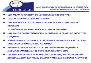 UNA MEJOR ASIGNACIÓN DE LOS RECURSOS PRODUCTIVOS  ESCALAS DE PRODUCCIÓN MÁS AMPLIAS UNA HERRAMIENTA ÚTIL PARA FORTALECER Y PROFUNDIZAR LAS REFORMAS  ECONÓMICAS INICIADAS POR CADA UNO DE LOS PAÍSES UNA MAYOR COMPLEMENTACIÓN INDUSTRIAL, A TRAVÉS DE INICIATIVAS CONJUNTAS MAYORES INCENTIVOS PARA LA INVERSIÓN EXTRANJERA, A PARTIR DE LA EXISTENCIA DE UN MERCADO AMPLIADO INCREMENTAR LAS POSIBILIDADES DE INSERCIÓN DE PEQUEÑAS Y MEDIANAS EMPRESAS EN EL COMERCIO INTERNACIONAL UN MAYOR BIENESTAR PARA LOS CONSUMIDORES, POSIBILITANDO SU ACCESO A MAYOR CANTIDAD, CALIDAD Y VARIEDAD DE BIENES Y SERVICIOS ¿QUÉ REPRESENTA EL MERCOSUR EN  LATINOAMERICA  DESDE EL PUNTO DE VISTA ECONÓMICO? 
