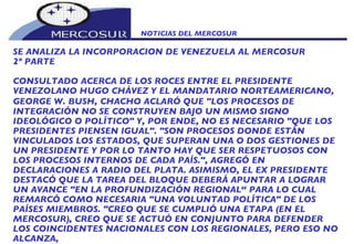 NOTICIAS DEL MERCOSUR  SE ANALIZA LA INCORPORACION DE VENEZUELA AL MERCOSUR 2º PARTE CONSULTADO ACERCA DE LOS ROCES ENTRE EL PRESIDENTE VENEZOLANO HUGO CHÁVEZ Y EL MANDATARIO NORTEAMERICANO, GEORGE W. BUSH,   CHACHO ACLARÓ QUE "LOS PROCESOS DE INTEGRACIÓN NO SE CONSTRUYEN BAJO UN MISMO SIGNO IDEOLÓGICO O POLÍTICO" Y, POR ENDE, NO ES NECESARIO "QUE LOS PRESIDENTES PIENSEN IGUAL". "SON PROCESOS DONDE ESTÁN VINCULADOS LOS ESTADOS, QUE SUPERAN UNA O DOS GESTIONES DE UN PRESIDENTE Y POR LO TANTO HAY QUE SER RESPETUOSOS CON LOS PROCESOS INTERNOS DE CADA PAÍS.", AGREGÓ EN DECLARACIONES A RADIO DEL PLATA. ASIMISMO, EL EX PRESIDENTE DESTACÓ QUE LA TAREA DEL BLOQUE DEBERÁ APUNTAR A LOGRAR UN AVANCE "EN LA PROFUNDIZACIÓN REGIONAL“ PARA LO CUAL REMARCÓ COMO NECESARIA "UNA VOLUNTAD POLÍTICA" DE LOS PAÍSES MIEMBROS. "CREO QUE SE CUMPLIÓ UNA ETAPA (EN EL MERCOSUR), CREO QUE SE ACTUÓ EN CONJUNTO PARA DEFENDER LOS COINCIDENTES NACIONALES CON LOS REGIONALES, PERO ESO NO ALCANZA,  