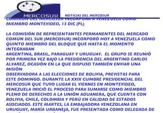 NOTICIAS DEL MERCOSUR  COMISIÓN DEL MERCOSUR INCORPORA A VENEZUELA COMO MIEMBRO MONTEVIDEO, 13 DIC (PL)  LA COMISIÓN DE REPRESENTANTES PERMANENTES DEL MERCADO COMÚN DEL SUR (MERCOSUR) INCORPORÓ HOY A VENEZUELA COMO QUINTO MIEMBRO DEL BLOQUE QUE HASTA EL MOMENTO INTEGRABAN ARGENTINA, BRASIL, PARAGUAY Y URUGUAY.  EL GRUPO SE REUNIÓ POR PRIMERA VEZ BAJO LA PRESIDENCIA DEL ARGENTINO CARLOS ALVAREZ, OCASIÓN EN LA QUE DISPUSO TAMBIÉN ENVIAR UNA MISIÓN OBSERVADORA A LAS ELECCIONES DE BOLIVIA, PREVISTAS PARA ESTE DOMINGO. DURANTE LA XXIX CUMBRE PRESIDENCIAL DEL MERCOSUR QUE TUVO LUGAR EL VIERNES EN MONTEVIDEO, VENEZUELA INICIÓ EL PROCESO PARA SUMARSE COMO MIEMBRO PLENO DE DERECHOS A LA UNIÓN ADUANERA, QUE CUENTA CON BOLIVIA, CHILE, COLOMBIA Y PERÚ EN CALIDAD DE ESTADOS ASOCIADOS. ESTE MARTES, LA EMBAJADORA VENEZOLANA EN URUGUAY, MARÍA URBANEJA, FUE PRESENTADA COMO DELEGADA DE SU PAÍS EN LA COMISIÓN. 