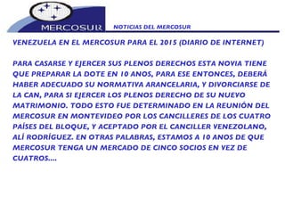 NOTICIAS DEL MERCOSUR  VENEZUELA EN EL MERCOSUR PARA EL 2015 (DIARIO DE INTERNET) PARA CASARSE Y EJERCER SUS PLENOS DERECHOS ESTA NOVIA TIENE QUE PREPARAR LA DOTE EN 10 ANOS, PARA ESE ENTONCES, DEBERÁ HABER ADECUADO SU NORMATIVA ARANCELARIA, Y DIVORCIARSE DE LA CAN, PARA SI EJERCER LOS PLENOS DERECHO DE SU NUEVO MATRIMONIO. TODO ESTO FUE DETERMINADO EN LA REUNIÓN DEL MERCOSUR EN MONTEVIDEO POR LOS CANCILLERES DE LOS CUATRO PAÍSES DEL BLOQUE, Y ACEPTADO POR EL CANCILLER VENEZOLANO, ALÍ RODRÍGUEZ. EN OTRAS PALABRAS, ESTAMOS A 10 ANOS DE QUE MERCOSUR TENGA UN MERCADO DE CINCO SOCIOS EN VEZ DE CUATROS....  