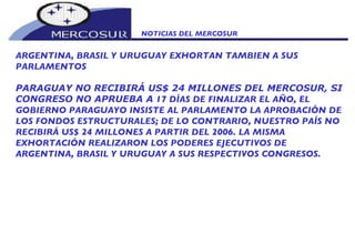NOTICIAS DEL MERCOSUR  ARGENTINA, BRASIL Y URUGUAY EXHORTAN TAMBIEN A SUS PARLAMENTOS PARAGUAY NO RECIBIRÁ US$ 24 MILLONES DEL MERCOSUR, SI CONGRESO NO APRUEBA A  17 DÍAS DE FINALIZAR EL AÑO, EL GOBIERNO PARAGUAYO INSISTE AL PARLAMENTO LA APROBACIÓN DE LOS FONDOS ESTRUCTURALES; DE LO CONTRARIO, NUESTRO PAÍS NO RECIBIRÁ US$ 24 MILLONES A PARTIR DEL 2006. LA MISMA EXHORTACIÓN REALIZARON LOS PODERES EJECUTIVOS DE ARGENTINA, BRASIL Y URUGUAY A SUS RESPECTIVOS CONGRESOS. 