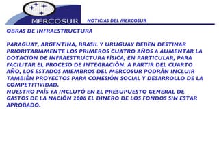 NOTICIAS DEL MERCOSUR  OBRAS DE INFRAESTRUCTURA PARAGUAY, ARGENTINA, BRASIL Y URUGUAY DEBEN DESTINAR PRIORITARIAMENTE LOS PRIMEROS CUATRO AÑOS A AUMENTAR LA DOTACIÓN DE INFRAESTRUCTURA FÍSICA, EN PARTICULAR, PARA FACILITAR EL PROCESO DE INTEGRACIÓN. A PARTIR DEL CUARTO AÑO, LOS ESTADOS MIEMBROS DEL MERCOSUR PODRÁN INCLUIR TAMBIÉN PROYECTOS PARA COHESIÓN SOCIAL Y DESARROLLO DE LA COMPETITIVIDAD. NUESTRO PAÍS YA INCLUYÓ EN EL PRESUPUESTO GENERAL DE GASTOS DE LA NACIÓN 2006 EL DINERO DE LOS FONDOS SIN ESTAR APROBADO. 