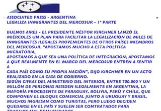 NOTICIAS DEL MERCOSUR  ASSOCIATED PRESS - ARGENTINA  LEGALIZA INMIGRANTES DEL MERCOSUR – 1º PARTE BUENOS AIRES - EL PRESIDENTE NÉSTOR KIRCHNER LANZÓ EL  MIÉRCOLES UN PLAN PARA FACILITAR LA LEGALIZACIÓN DE MILES DE INMIGRANTES ILEGALES PROVENIENTES DE OTROS PAÍSES MIEMBROS DEL MERCOSUR. "APOSTAMOS MUCHO A ESTA POLÍTICA MIGRATORIA, APOSTAMOS A QUE SEA UNA POLÍTICA DE INTEGRACIÓN, APOSTAMOS A QUE REALMENTE EN EL MARCO DEL MERCOSUR ENTREN A SENTIR A CADA PAÍS COMO SU PROPIA NACIÓN", DIJO KIRCHNER EN UN ACTO REALIZADO EN LA CASA DE GOBIERNO. SEGÚN CIFRAS DEL MINISTERIO DEL INTERIOR, ENTRE 700.000 Y UN MILLÓN DE PERSONAS RESIDEN ILEGALMENTE EN ARGENTINA, LA MAYORÍA PROCEDENTE DE PARAGUAY, BOLIVIA, PERÚ Y CHILE, QUE COMPONEN EL BLOQUE COMERCIAL JUNTO A URUGUAY Y BRASIL. MUCHOS INGRESAN COMO TURISTAS, PERO LUEGO DECIDEN QUEDARSE EN EL PAÍS Y SUELEN SER CONTRATADOS PARA TRABAJOS MAL REMUNERADOS. 