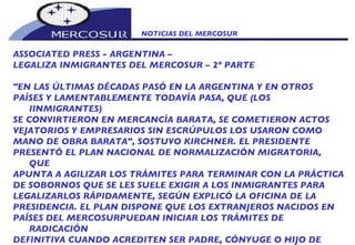 NOTICIAS DEL MERCOSUR  ASSOCIATED PRESS - ARGENTINA –  LEGALIZA INMIGRANTES DEL MERCOSUR – 2º PARTE "EN LAS ÚLTIMAS DÉCADAS PASÓ EN LA ARGENTINA Y EN OTROS PAÍSES Y LAMENTABLEMENTE TODAVÍA PASA, QUE (LOS IINMIGRANTES) SE CONVIRTIERON EN MERCANCÍA BARATA, SE COMETIERON ACTOS VEJATORIOS Y EMPRESARIOS SIN ESCRÚPULOS LOS USARON COMO MANO DE OBRA BARATA", SOSTUVO KIRCHNER. EL PRESIDENTE PRESENTÓ EL PLAN NACIONAL DE NORMALIZACIÓN MIGRATORIA, QUE APUNTA A AGILIZAR LOS TRÁMITES PARA TERMINAR CON LA PRÁCTICA DE SOBORNOS QUE SE LES SUELE EXIGIR A LOS INMIGRANTES PARA LEGALIZARLOS RÁPIDAMENTE, SEGÚN EXPLICÓ LA OFICINA DE LA PRESIDENCIA. EL PLAN DISPONE QUE LOS EXTRANJEROS NACIDOS EN PAÍSES DEL MERCOSURPUEDAN INICIAR LOS TRÁMITES DE RADICACIÓN DEFINITIVA CUANDO ACREDITEN SER PADRE, CÓNYUGE O HIJO DE ARGENTINO NATIVO O POR OPCIÓN, A PARTIR DE LA FECHA DE LANZAMIENTO DEL PROGRAMA. TAMBIÉN INCLUYE A LOS PADRES, CÓNYUGES O HIJOS SOLTEROS Y MENORES  