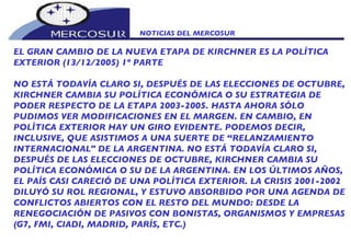 NOTICIAS DEL MERCOSUR  EL GRAN CAMBIO DE LA NUEVA ETAPA DE KIRCHNER ES LA POLÍTICA EXTERIOR (13/12/2005) 1º PARTE NO ESTÁ TODAVÍA CLARO SI, DESPUÉS DE LAS ELECCIONES DE OCTUBRE, KIRCHNER CAMBIA SU POLÍTICA ECONÓMICA O SU ESTRATEGIA DE PODER RESPECTO DE LA ETAPA 2003-2005. HASTA AHORA SÓLO PUDIMOS VER MODIFICACIONES EN EL MARGEN. EN CAMBIO, EN POLÍTICA EXTERIOR HAY UN GIRO EVIDENTE. PODEMOS DECIR, INCLUSIVE, QUE ASISTIMOS A UNA SUERTE DE “RELANZAMIENTO INTERNACIONAL" DE LA ARGENTINA. NO ESTÁ TODAVÍA CLARO SI, DESPUÉS DE LAS ELECCIONES DE OCTUBRE, KIRCHNER CAMBIA SU POLÍTICA ECONÓMICA O SU DE LA ARGENTINA. EN LOS ÚLTIMOS AÑOS, EL PAÍS CASI CARECIÓ DE UNA POLÍTICA EXTERIOR. LA CRISIS 2001-2002 DILUYÓ SU ROL REGIONAL, Y ESTUVO ABSORBIDO POR UNA AGENDA DE CONFLICTOS ABIERTOS CON EL RESTO DEL MUNDO: DESDE LA RENEGOCIACIÓN DE PASIVOS CON BONISTAS, ORGANISMOS Y EMPRESAS (G7, FMI, CIADI, MADRID, PARÍS, ETC.) 