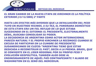 NOTICIAS DEL MERCOSUR  EL GRAN CAMBIO DE LA NUEVA ETAPA DE KIRCHNER ES LA POLÍTICA EXTERIOR (13/12/2005) 2º PARTE HASTA LOS EFECTOS MÁS DIVERSOS QUE LA DEVALUACIÓN DEL PESO TUVO EN NUESTROS VECINOS. A SU VEZ, EL PANORAMA DOMÉSTICO DE ESTA ETAPA ERA UN FIEL REFLEJO DE LO QUE ESTABA SUCEDIENDO EN EL EXTERNO: EL PRESIDENTE, ELECTORALMENTE DÉBIL, BUSCABA CONSOLIDAR SU PODER.  LA DECADENCIA DE ARGENTINA COMO ACTOR INTERNACIONAL PARECÍA NATURAL Y EL PROPIO KIRCHNER LA RECONOCE CUANDO SE EXCUSA DE PARTICIPAR EN LA CUMBRE DE PRESIDENTES SUDAMERICANOS DE CUZCO: "ARGENTINA TIENE QUE ESTAR DEDICADA A RECONSTRUIR EL PAÍS", DECÍA A LA PRENSA. BRASIL, QUE SE CONVIERTE EN EL LÍDER REGIONAL POR SU PROPIO PESO Y EVOLUCIÓN GEOPOLÍTICA, TAMBIÉN ALGO DEBE AL ENSIMISMAMIENTO DE AQUÉL PAÍS CONTRAPESANTE Y ALIADO DE WASHINGTON EN EL SENO DEL MERCOSUR. 