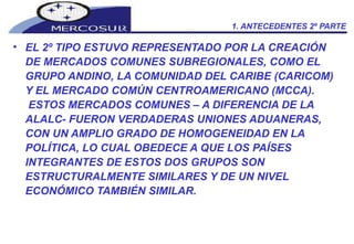 1. ANTECEDENTES 2º PARTE EL 2º TIPO ESTUVO REPRESENTADO POR LA CREACIÓN DE MERCADOS COMUNES SUBREGIONALES, COMO EL GRUPO ANDINO, LA COMUNIDAD DEL CARIBE (CARICOM) Y EL MERCADO COMÚN CENTROAMERICANO (MCCA).  ESTOS MERCADOS COMUNES – A DIFERENCIA DE LA ALALC- FUERON VERDADERAS UNIONES ADUANERAS, CON UN AMPLIO GRADO DE HOMOGENEIDAD EN LA POLÍTICA, LO CUAL OBEDECE A QUE LOS PAÍSES INTEGRANTES DE ESTOS DOS GRUPOS SON ESTRUCTURALMENTE SIMILARES Y DE UN NIVEL ECONÓMICO TAMBIÉN SIMILAR. 