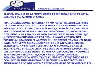 NOTICIAS DEL MERCOSUR  EL GRAN CAMBIO DE LA NUEVA ETAPA DE KIRCHNER ES LA POLÍTICA EXTERIOR (13/12/2005) 3º PARTE TRAS LAS ELECCIONES, KIRCHNER YA NO REPETIRÍA AQUELLA FRASE. SU LIDERAZGO NO SE DISCUTE Y EL PAÍS CRECE A 9% DURANTE TRES AÑOS SEGUIDOS. COMO CAMBIA EL REFLEJO DOMÉSTICO, AHORA YA PUEDE DEBUTAR EN UN PLANO INTERNACIONAL NO MERAMENTE DEFENSIVO. Y SU PRIMERA OPCIÓN FUE METERSE EN UN COMPLEJO JUEGO SUDAMERICANO. NO ERA ÉSTA LA ÚNICA ALTERNATIVA POSIBLE, NI TAMPOCO EL MUNDO DE HOY OFRECE TANTAS. EN TODO CASO, YA SE VENÍA PREANUNCIANDO: AQUÉL FALTAZO A CUZCO, CLARO ESTÁ, ANTICIPABA ALGO MÁS. LA IV CUMBRE, DONDE EL ANFITRIÓN SE OPONE AL ALCA, Y EL VIAJE ULTERIOR A CARACAS, SON LOS CONTENIDOS DEL DEBUT. EL NUEVO JUEGO ARGENTINO PUEDE ALTERAR LOS PRECARIOS EQUILIBRIOS SUDAMERICANOS. EL ACERCAMIENTO A CHÁVEZ UTILIZA EL LIBRETO ESTRATÉGICO DE LA COMUNIDAD SUDAMERICANA DE NACIONES UN PROYECTO MÁS PROFUNDO DE LO QUE MUCHOS SUPONEN, PERO DESAFIANDO EL ROL 