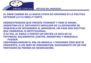 NOTICIAS DEL MERCOSUR  EL GRAN CAMBIO DE LA NUEVA ETAPA DE KIRCHNER ES LA POLÍTICA EXTERIOR (13/12/2005) 4º PARTE SOBREEXTENDIDO QUE PREVEÍA ITAMARAT Y PARA SÍ MISMA.  ARGENTINA ES EL ENTUSIASTA IMPULSOR DE LA ASPIRACIÓN DE VENEZUELA DE INTEGRARSE AL MERCOSUR, UN PASO MÁS POLÍTICO QUE COMERCIAL O INSTITUCIONAL.  A SU VEZ, AL DARLE A CHÁVEZ UN SOSTÉN LO SACA DE SU POTENCIAL AISLAMIENTO. JUNTOS, ARGENTINA Y VENEZUELA PUEDEN CONTRABALANCEAR EL ROL DE BRASILIA. Y KIRCHNER CREE QUE SE CONVIERTE, A LOS OJOS DE WASHINGTON, NUEVAMENTE EN UN PAÍS PORTADOR DE PRENDA DE NEGOCIACIÓN.   