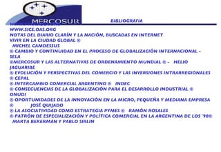 BIBLIOGRAFIA  WWW.FTAA.ALCA.ORG  WWW.SICE.OAS.ORG  NOTAS DEL DIARIO CLARÍN Y LA NACIÓN, BUSCADAS EN INTERNET  VIVIR EN LA CIUDAD GLOBAL ¨  MICHEL CAMDESSUS ¨ CAMBIO Y CONTINUIDAD EN EL PROCESO DE GLOBALIZACIÓN INTERNACIONAL -  SELA ¨MERCOSUR Y LAS ALTERNATIVAS DE ORDENAMIENTO MUNDIAL ¨ -  HELIO JAGUARIBE ¨ EVOLUCIÓN Y PERSPECTIVAS DEL COMERCIO Y LAS INVERSIONES INTRARREGIONALES ¨ CEPAL ¨ INTERCAMBIO COMERCIAL ARGENTINO ¨  INDEC ¨ CONSECUENCIAS DE LA GLOBALIZACIÓN PARA EL DESARROLLO INDUSTRIAL ¨  ONUDI ¨ OPORTUNIDADES DE LA INNOVACIÓN EN LA MICRO, PEQUEÑA Y MEDIANA EMPRESA ¨  JOSÉ QUIJADO ¨ LA ASOCIATIVIDAD COMO ESTRATEGIA PYMES ¨  RAMÓN ROSALES ¨ PATRÓN DE ESPECIALIZACIÓN Y POLÍTICA COMERCIAL EN LA ARGENTINA DE LOS ´90¨ MARTA BEKERMAN Y PABLO SIRLIN 