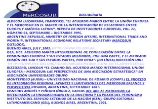 BIBLIOGRAFIA  ALDECOA LUZARRAGA, FRANCISCO, “EL ACUERDO MARCO ENTRE LA UNIÓN EUROPEA Y EL MERCOSUR EN EL MARCO DE LA INTENSIFICACIÓN DE RELACIONES ENTRE EUROPA Y AMÉRICA LATINA”, REVISTA DE INSTITUCIONES EUROPEAS, VOL. 22, NÚMERO 03, SEPTIEMBRE – DICIEMBRE 1995. ARGENTINE REPUBLIC, MINISTRY OF FOREIGN AFFAIRS, INTERNATIONAL TRADE AND WORSHIP, INTERNATIONAL ECONOMIC RELATIONS SECRETARY  MERCOSUR OUTLOOK , BUENOS AIRES, JULY ,2002.  HTTP:// WWW.CEI.GOV.AR OEA, SICE. ACUERDO MARCO INTERREGIONAL DE COOPERACIÓN ENTRE LA COMUNIDAD EUROPEA Y SUS ESTADOS MIEMBROS, POR UNA PARTE, Y EL MERCADO COMÚN DEL SUR Y SUS ESTADOS PARTES, POR OTRA”. (EN LÍNEA) DIRECCIÓN URL: HTTP://WWW.SICE.OAS.ORG/TRADE/MRCSRS/MERCO_EU/M_EU_S1.ASP#TITLE%20I BIZZOZERO, LINCOLN “EL CAMINO DEL ACUERDO MARCO INTERREGIONAL UNIÓN EUROPEA – MERCOSUR: LAS PERSPECTIVAS DE UNA ASOCIACIÓN ESTRATÉGICA” EN ASOCIACIÓN UNIVERSIDADES GRUPO  MONTEVIDEO (AUGM) – UNIVERSIDAD NACIONAL DE ROSARIO (COMPS.)  EL PROCESO DE INTEGRACIÓN REGIONAL: AVANCES Y LIMITACIONES DEL MERCOSUR BALANCE Y PERSPECTIVAS  ROSARIO, ARGENTINA, SEPTIEMBRE 2001. CISNEROS ANDRÉS Y PIÑEIRO IÑIGUEZ, CARLOS  DEL ABC AL MERCOSUR: LA INTEGRACIÓN LATINOAMERICANA EN LA DOCTRINA Y LA PRAXIS DEL PERONISMO INSTITUTO DEL SERVICIO EXTERIOR DE LA NACIÓN (ISEN), GRUPO EDITORIAL LATINOAMERICANO (GEL), BUENOS AIRES, ARGENTINA, 2002. 