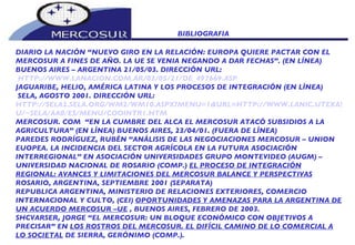 BIBLIOGRAFIA  DIARIO LA NACIÓN “NUEVO GIRO EN LA RELACIÓN: EUROPA QUIERE PACTAR CON EL  MERCOSUR A FINES DE AÑO. LA UE SE VENIA NEGANDO A DAR FECHAS”. (EN LÍNEA) BUENOS AIRES – ARGENTINA 21/05/03. DIRECCIÓN URL: HTTP://WWW.LANACION.COM.AR/03/05/21/DE_497669.ASP JAGUARIBE, HELIO, AMÉRICA LATINA Y LOS PROCESOS DE INTEGRACIÓN (EN LÍNEA) SELA, AGOSTO 2001. DIRECCIÓN URL: HTTP://SELA2.SELA.ORG/WM2/WM10.ASPX?MENU=1&URL=HTTP://WWW.LANIC.UTEXAS.ED U/~SELA/AA0/ES/MENU/COOINTR1.HTM MERCOSUR. COM  “EN LA CUMBRE DEL ALCA EL MERCOSUR ATACÓ SUBSIDIOS A LA AGRICULTURA” (EN LÍNEA) BUENOS AIRES, 23/04/01. (FUERA DE LÍNEA) PAREDES RODRÍGUEZ, RUBÉN “ANÁLISIS DE LAS NEGOCIACIONES MERCOSUR – UNION EUOPEA. LA INCIDENCIA DEL SECTOR AGRÍCOLA EN LA FUTURA ASOCIACIÓN  INTERREGIONAL” EN ASOCIACIÓN UNIVERSIDADES GRUPO MONTEVIDEO (AUGM) – UNIVERSIDAD NACIONAL DE ROSARIO (COMP.)  EL PROCESO DE INTEGRACIÓN REGIONAL: AVANCES Y LIMITACIONES DEL MERCOSUR BALANCE Y PERSPECTIVAS ROSARIO, ARGENTINA, SEPTIEMBRE 2001 (SEPARATA) REPUBLICA ARGENTINA, MINISTERIO DE RELACIONES EXTERIORES, COMERCIO INTERNACIONAL Y CULTO, (CEI)  OPORTUNIDADES Y AMENAZAS PARA LA ARGENTINA DE UN ACUERDO MERCOSUR –UE  , BUENOS AIRES, FEBRERO DE 2003. SHCVARSER, JORGE “EL MERCOSUR: UN BLOQUE ECONÓMICO CON OBJETIVOS A PRECISAR” EN  LOS ROSTROS DEL MERCOSUR. EL DIFÍCIL CAMINO DE LO COMERCIAL A LO SOCIETAL  DE SIERRA, GERÓNIMO (COMP.).  