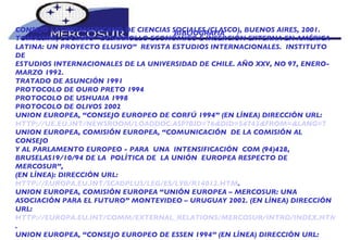 BIBLIOGRAFIA  CONSEJO LATINOAMERICANO DE CIENCIAS SOCIALES (CLASCO), BUENOS AIRES, 2001. TOMASSINI, LUCIANO “DESARROLLO ECONÓMICO E INSERCIÓN EXTERNA EN AMÉRICA  LATINA: UN PROYECTO ELUSIVO”  REVISTA ESTUDIOS INTERNACIONALES.  INSTITUTO DE ESTUDIOS INTERNACIONALES DE LA UNIVERSIDAD DE CHILE. AÑO XXV, NO 97, ENERO- MARZO 1992. TRATADO DE ASUNCIÓN 1991 PROTOCOLO DE OURO PRETO 1994 PROTOCOLO DE USHUAIA 1998 PROTOCOLO DE OLIVOS 2002 UNION EUROPEA, “CONSEJO EUROPEO DE CORFÚ 1994” (EN LÍNEA) DIRECCIÓN URL: HTTP://UE.EU.INT/NEWSROOM/LOADDOC.ASP?BID=76&DID=54742&FROM=&LANG=7 UNION EUROPEA, COMISIÓN EUROPEA, “COMUNICACIÓN  DE LA COMISIÓN AL CONSEJO Y AL PARLAMENTO EUROPEO - PARA  UNA  INTENSIFICACIÓN  COM (94)428, BRUSELAS19/10/94 DE LA  POLÍTICA DE  LA UNIÓN  EUROPEA RESPECTO DE MERCOSUR”, (EN LÍNEA): DIRECCIÓN URL:  HTTP://EUROPA.EU.INT/SCADPLUS/LEG/ES/LVB/R14012.HTM . UNION EUROPEA, COMISIÓN EUROPEA “UNIÓN EUROPEA – MERCOSUR: UNA  ASOCIACIÓN PARA EL FUTURO” MONTEVIDEO – URUGUAY 2002. (EN LÍNEA) DIRECCIÓN URL: HTTP://EUROPA.EU.INT/COMM/EXTERNAL_RELATIONS/MERCOSUR/INTRO/INDEX.HTM . UNION EUROPEA, “CONSEJO EUROPEO DE ESSEN 1994” (EN LÍNEA) DIRECCIÓN URL: HTTP://UE.EU.INT/NEWSROOM/LOADDOC.ASP?BID=76&DID=54763&FROM=&LANG=7 . 