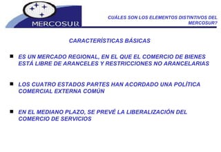 CUÁLES SON LOS ELEMENTOS DISTINTIVOS DEL MERCOSUR? CARACTERÍSTICAS BÁSICAS ES UN MERCADO REGIONAL, EN EL QUE EL COMERCIO DE BIENES ESTÁ LIBRE DE ARANCELES Y RESTRICCIONES NO ARANCELARIAS LOS CUATRO ESTADOS PARTES HAN ACORDADO UNA POLÍTICA COMERCIAL EXTERNA COMÚN EN EL MEDIANO PLAZO, SE PREVÉ LA LIBERALIZACIÓN DEL COMERCIO DE SERVICIOS 