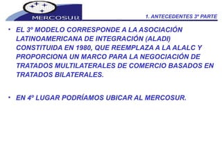 1. ANTECEDENTES 3º PARTE EL 3º MODELO CORRESPONDE A LA ASOCIACIÓN LATINOAMERICANA DE INTEGRACIÓN (ALADI) CONSTITUIDA EN 1980, QUE REEMPLAZA A LA ALALC Y PROPORCIONA UN MARCO PARA LA NEGOCIACIÓN DE TRATADOS MULTILATERALES DE COMERCIO BASADOS EN TRATADOS BILATERALES. EN 4º LUGAR PODRÍAMOS UBICAR AL MERCOSUR. 