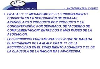 EN ALALC: EL MECANISMO DE SU FUNCIONAMIENTO CONSISTÍA EN LA NEGOCIACIÓN DE REBAJAS ARANCELARIAS PRODUCTO POR PRODUCTO Y LA CONCENTRACIÓN, POR SEPARADO, DE "ACUERDO DE COMPLEMENTACIÓN" ENTRE DOS O MÁS PAÍSES DE LA ASOCIACIÓN. LOS PRINCIPIOS FUNDAMENTALES EN QUE SE BASABA EL MECANISMO DE LA ALALC ERAN: EL DE LA RECIPROCIDAD EN EL TRATAMIENTO ADUANERO Y EL DE LA CLÁUSULA DE LA NACIÓN MÁS FAVORECIDA. 1. ANTECEDENTES- 5º PARTE 