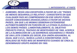 ASIMISMO, REGÍA UNA EXCEPCIÓN A FAVOR DE LOS "PAÍSES DE MENOS DESARROLLO RELATIVO", CONSISTENTE EN QUE CUALQUIER PAÍS NO COMPRENDIDO EN ESE GRUPO PODÍA HACER CONCESIONES ARANCELARIAS A FAVOR DE DICHOS PAÍSES, SIN QUE LAS MISMAS DEBIERAN EXTENDERSE AUTOMÁTICAMENTE EN FUNCIÓN DE LA CITADA CLÁUSULA A LOS DEMÁS PAÍSES. LAMENTABLEMENTE, EL OBJETIVO PREVISTO POR EL TRATADO DE MONTEVIDEO DE 1960, ACERCA DE LA ELIMINACIÓN DE LAS BARRERAS ADUANERAS A TRAVÉS DE UNA LISTA COMÚN (ES DECIR, ESA UNIÓN ADUANERA, AL IGUAL QUE C.E.E.), NUNCA LLEGÓ A CONCRETARSE. ESTA REALIDAD SE PUSO MÁS DE MANIFIESTO CUANDO SE CREA EL DENOMINADO GRUPO ANDINO EN 1969.  1. ANTECEDENTES – 6º PARTE 