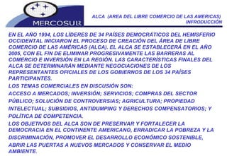 ALCA  (AREA DEL LIBRE COMERCIO DE LAS AMERICAS)  INFRODUCCIÓN EN EL AÑO 1994, LOS LÍDERES DE 34 PAÍSES DEMOCRÁTICOS DEL HEMISFERIO OCCIDENTAL INICIARON EL PROCESO DE CREACIÓN DEL ÁREA DE LIBRE COMERCIO DE LAS AMÉRICAS (ALCA). EL ALCA SE ESTABLECERÁ EN EL AÑO 2005, CON EL FIN DE ELIMINAR PROGRESIVAMENTE LAS BARRERAS AL COMERCIO E INVERSIÓN EN LA REGIÓN. LAS CARACTERÍSTICAS FINALES DEL ALCA SE DETERMINARÁN MEDIANTE NEGOCIACIONES DE LOS REPRESENTANTES OFICIALES DE LOS GOBIERNOS DE LOS 34 PAÍSES PARTICIPANTES.  LOS TEMAS COMERCIALES EN DISCUSIÓN SON:  ACCESO A MERCADOS; INVERSIÓN; SERVICIOS; COMPRAS DEL SECTOR  PÚBLICO; SOLUCIÓN DE CONTROVERSIAS; AGRICULTURA; PROPIEDAD  INTELECTUAL; SUBSIDIOS, ANTIDUMPING Y DERECHOS COMPENSATORIOS; Y  POLÍTICA DE COMPETENCIA. LOS OBJETIVOS DEL ALCA SON DE PRESERVAR Y FORTALECER LA DEMOCRACIA EN EL CONTINENTE AMERICANO, ERRADICAR LA POBREZA Y LA  DISCRIMINACIÓN, PROMOVER EL DESARROLLO ECONÓMICO SOSTENIBLE,  ABRIR LAS PUERTAS A NUEVOS MERCADOS Y CONSERVAR EL MEDIO AMBIENTE. 