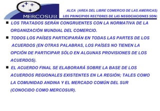 ALCA  (AREA DEL LIBRE COMERCIO DE LAS AMERICAS) LOS PRINCIPIOS RECTORES DE LAS NEGOCIACIONES SON: LOS TRATADOS SERÁN CONGRUENTES CON LA NORMATIVA DE LA ORGANIZACIÓN MUNDIAL DEL COMERCIO.  TODOS LOS PAÍSES PARTICIPARÁN EN TODAS LAS PARTES DE LOS ACUERDOS (EN OTRAS PALABRAS, LOS PAÍSES NO TIENEN LA OPCIÓN DE PARTICIPAR SÓLO EN ALGUNAS PROVISIONES DE LOS ACUERDOS).  EL ACUERDO FINAL SE ELABORARÁ SOBRE LA BASE DE LOS ACUERDOS REGIONALES EXISTENTES EN LA REGIÓN; TALES COMO LA COMUNIDAD ANDINA Y EL MERCADO COMÚN DEL SUR (CONOCIDO COMO MERCOSUR).  