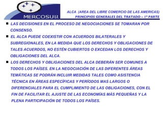 ALCA  (AREA DEL LIBRE COMERCIO DE LAS AMERICAS) PRINCIPIOS GENERALES DEL TRATADO – 1º PARTE LAS DECISIONES EN EL PROCESO DE NEGOCIACIONES SE TOMARAN POR CONSENSO.  EL ALCA PUEDE COEXISTIR CON ACUERDOS BILATERALES Y  SUBREGIONALES, EN LA MEDIDA QUE LOS DERECHOS Y OBLIGACIONES DE TALES ACUERDOS, NO ESTÉN CUBIERTOS O EXCEDAN LOS DERECHOS Y OBLIGACIONES DEL ALCA.  LOS DERECHOS Y OBLIGACIONES DEL ALCA DEBERÁN SER COMUNES A TODOS LOS PAÍSES. EN LA NEGOCIACIÓN DE LAS DIFERENTES ÁREAS TEMÁTICAS SE PODRÁN INCLUIR MEDIDAS TALES COMO ASISTENCIA TÉCNICA EN ÁREAS ESPECÍFICAS Y PERÍODOS MAS LARGOS O DIFERENCIALES PARA EL CUMPLIMIENTO DE LAS OBLIGACIONES, CON EL FIN DE FACILITAR EL AJUSTE DE LAS ECONOMÍAS MÁS PEQUEÑAS Y LA PLENA PARTICIPACIÓN DE TODOS LOS PAÍSES.  