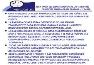 ALCA  (AREA DEL LIBRE COMERCIO DE LAS AMERICAS) PRINCIPIOS GENERALES DEL TRATADO – 2º PARTE PARA ASEGURAR LA PLENA PARTICIPACIÓN DE TODOS LOS PAÍSES, LAS DIFERENCIAS EN EL NIVEL DE DESARROLLO DEBERÍAN SER TOMADAS EN CUENTA.  LAS NEGOCIACIONES SERÁN CONDUCIDAS DE UNA MANERA TRANSPARENTE PARA ASEGURAR VENTAJAS MUTUAS Y MAYORES BENEFICIOS PARA TODOS LOS PARTICIPANTES DEL ALCA.  LAS NEGOCIACIONES SE INICIARÁN SIMULTÁNEAMENTE EN TODAS LAS ÁREAS TEMÁTICAS. EL INICIO, LA CONDUCCIÓN Y EL RESULTADO DE LAS NEGOCIACIONES, SE DEBERÁ TRATAR COMO PARTES DE UN COMPROMISO ÚNICO QUE INCLUYA LOS DERECHOS Y OBLIGACIONES ACORDADAS.  TODOS LOS PAÍSES DEBEN ASEGURAR QUE SUS LEYES, REGLAMENTOS Y PROCEDIMIENTOS ADMINISTRATIVOS ESTÉN CONFORMES CON LAS OBLIGACIONES DEL ACUERDO.  DEBERÁ OTORGARSE ATENCIÓN A LAS NECESIDADES, CONDICIONES ECONÓMICAS (INCLUYENDO COSTOS DE TRANSICIÓN Y POSIBLES DESEQUILIBRIOS INTERNOS) Y OPORTUNIDADES DE LAS ECONOMÍAS MÁS PEQUEÑAS, CON EL OBJETO DE ASEGURAR SU PLENA PARTICIPACIÓN.  