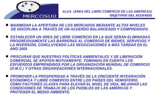 ALCA  (AREA DEL LIBRE COMERCIO DE LAS AMERICAS) OBJETIVOS DEL ACUERDO MAXIMIZAR LA APERTURA DE LOS MERCADOS MEDIANTE ALTOS NIVELES DE DISCIPLINA A TRAVÉS DE UN ACUERDO BALANCEADO Y COMPRENSIVO.  ESTABLECER UN ÁREA DE LIBRE COMERCIO EN LA QUE SERÁN ELIMINADAS PROGRESIVAMENTE LAS BARRERAS AL COMERCIO DE BIENES, SERVICIOS Y LA INVERSIÓN, CONCLUYENDO LAS NEGOCIACIONES A MÁS TARDAR EN EL AÑO 2005.  PROCURAR QUE NUESTRAS POLÍTICAS AMBIENTALES Y DE LIBERACIÓN COMERCIAL SE APOYEN MUTUAMENTE, TOMANDO EN CUENTA LOS ESFUERZOS EMPRENDIDOS POR LA ORGANIZACIÓN MUNDIAL DE COMERCIO (O.M.C.) Y OTRAS ORGANIZACIONES INTERNACIONALES.  PROMOVER LA PROSPERIDAD A TRAVÉS DE LA CRECIENTE INTEGRACIÓN ECONÓMICA Y LIBRE COMERCIO ENTRE LOS PAÍSES DEL HEMISFERIO, COMO FACTORES CLAVES PARA ELEVAR EL NIVEL DE VIDA, MEJORAR LAS CONDICIONES DE TRABAJO DE LOS PUEBLOS DE LAS AMÉRICAS Y PROTEGER EL MEDIO AMBIENTE.  