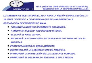 ALCA  (AREA DEL LIBRE COMERCIO DE LAS AMERICAS)  BENEFICIOS CON LA CONFORMACIÓN DEL ALCA LOS BENEFICIOS QUE TRAERÍA EL ALCA PARA LA REGIÓN SERÍAN, SEGÚN LOS 34 JEFES DE ESTADO Y DE GOBIERNO QUE EN 1994 FIRMARON LA  DECLARACIÓN DE PRINCIPIOS DE MIAMI: PROMOVERÁ NUESTRO CRECIMIENTO ECONÓMICO.  AUMENTARÁ NUESTRA PROSPERIDAD INTERNA.  ELEVARÁ EL NIVEL DE VIDA.  MEJORARÁ LAS CONDICIONES DE TRABAJO DE LOS PUEBLOS DE LAS AMÉRICAS.  PROTEGERÁ MEJOR EL MEDIO AMBIENTE.  DESARROLLARÁ LAS DEMOCRACIAS DE AMÉRICAS.  PROMOVERÁ LA PROTECCIÓN DE LOS DERECHOS HUMANOS.  PROMOVERÁ EL DESARROLLO SOSTENIBLE EN LA REGIÓN  