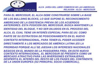 ALCA  (AREA DEL LIBRE COMERCIO DE LAS AMERICAS)  RELACION : ALCA - MERCOSUR PARA EL MERCOSUR, EL ALCA DEBE CONSTRUIRSE SOBRE LA BASE DE LOS BULLDING BLOCKS, LO QUE SUPONE EL RECONOCIMIENTO AMERICANO DE LA EXISTENCIA PREVIA DE LOS ACUERDOS ANTERIORES. ESTA POSICIÓN DEL MERCOSUR, BUSCA MANTENER LA IDENTIDAD DEL BLOQUE, Y NO SER DILUIDOS EN EL PROCESO DEL ALCA, EL CUAL TIENE UN INTERÉS ESPECIAL PARA EE.UU. COMO PARTE DE SU ESTRATEGIA DE POSICIONAMIENTO EN EL NUEVO CONTEXTO INTERNACIONAL, PARA TENER EL PODER ACCEDER DIRECTAMENTE A LOS MERCADOS DE AMÉRICA LATINA (ES LA PRIORIDAD PORQUE ALLÍ SE JUEGAN LOS INTERESES NACIONALES BÁSICOS EN EL MUNDO DE LA POSGUERRA FRÍA). EN ESTE NUEVO CONTEXTO INTERNACIONAL, EL MERCOSUR SE PRESENTA COMO UN MERCADO ATRACTIVO PARA LAS INVERSIONES EXTRANJERAS, DESPIERTA EL INTERÉS DEL RESTO DE LOS PAISES DEL CONTINENTE, DE LA UNIÓN EUROPEA (SU PRINCIPAL SOCIO COMERCIAL),  