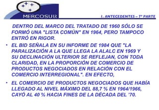 DENTRO DEL MARCO DEL TRATADO DE 1960 SÓLO SE FORMÓ UNA "LISTA COMÚN" EN 1964, PERO TAMPOCO ENTRÓ EN RIGOR. EL BID SEÑALA EN SU INFORME DE 1984 QUE "LA PARALIZACIÓN A LA QUE LLEGA LA ALALC EN 1969 Y  SU DECLINACIÓN ULTERIOR SE REFLEJAN, CON TODA CLARIDAD, EN LA PROPORCIÓN DE COMERCIO DE PRODUCTOS NEGOCIADOS EN RELACIÓN CON EL COMERCIO INTERREGIONAL". EN EFECTO,  EL COMERCIO DE PRODUCTOS NEGOCIADOS QUE HABÍA LLEGADO AL NIVEL MÁXIMO DEL 88,7 % EN 1964/1966, CAYÓ AL 40 % HACIA FINES DE LA DÉCADA DEL ’70.   1. ANTECEDENTES – 7º PARTE 
