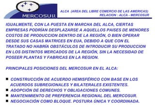 ALCA  (AREA DEL LIBRE COMERCIO DE LAS AMERICAS)  RELACION : ALCA - MERCOSUR IGUALMENTE, CON LA PUESTA EN MARCHA DEL ALCA, CIERTAS EMPRESAS PODRÍAN DESPLAZARSE A AQUELLOS PAISES DE MENORES COSTOS DE PRODUCCION DENTRO DE LA REGIÓN, O BIEN OPERAR DESDE SUS CASAS MATRICES EN EUA, DEBIDO A QUE CON EL TRATADO NO HABRÍA OBSTÁCULOS DE INTRODUCIR SU PRODUCCION EN LOS DISTINTOS MERCADOS DE LA REGIÓN, SIN LA NECESIDAD DE POSEER PLANTAS Y FABRICAS EN LA REGION. PRINCIPALES POSICIONES DEL MERCOSUR EN EL ALCA: CONSTRUCCIÓN DE ACUERDO HEMISFÉRICO CON BASE EN LOS ACUERDOS SUBREGIONALES Y BILATERALES EXISTENTES.  ADOPCIÓN DE DERECHOS Y OBLIGACIONES COMUNES.  MANTENIMIENTO DE PREFERENCIA REGIONAL DEL MERCOSUR.  NEGOCIACIÓN COMO BLOQUE. POSTURA ÚNICA Y COORDINADA.  