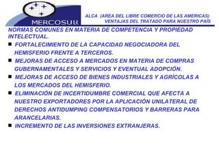 ALCA  (AREA DEL LIBRE COMERCIO DE LAS AMERICAS)  VENTAJAS DEL TRATADO PARA NUESTRO PAÍS NORMAS COMUNES EN MATERIA DE COMPETENCIA Y PROPIEDAD INTELECTUAL.  FORTALECIMIENTO DE LA CAPACIDAD NEGOCIADORA DEL HEMISFERIO FRENTE A TERCEROS.  MEJORAS DE ACCESO A MERCADOS EN MATERIA DE COMPRAS GUBERNAMENTALES Y SERVICIOS Y EVENTUAL ADOPCIÓN.  MEJORAS DE ACCESO DE BIENES INDUSTRIALES Y AGRÍCOLAS A LOS MERCADOS DEL HEMISFERIO.  ELIMINACIÓN DE INCERTIDUMBRE COMERCIAL QUE AFECTA A NUESTRO EXPORTADORES POR LA APLICACIÓN UNILATERAL DE DERECHOS ANTIDUMPING COMPENSATORIOS Y BARRERAS PARA ARANCELARIAS.  INCREMENTO DE LAS INVERSIONES EXTRANJERAS.  
