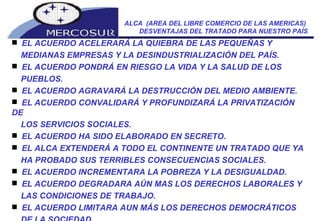 ALCA  (AREA DEL LIBRE COMERCIO DE LAS AMERICAS)  DESVENTAJAS DEL TRATADO PARA NUESTRO PAÍS EL ACUERDO ACELERARÁ LA QUIEBRA DE LAS PEQUEÑAS Y MEDIANAS EMPRESAS Y LA DESINDUSTRIALIZACIÓN DEL PAÍS.  EL ACUERDO PONDRÁ EN RIESGO LA VIDA Y LA SALUD DE LOS PUEBLOS.  EL ACUERDO AGRAVARÁ LA DESTRUCCIÓN DEL MEDIO AMBIENTE.  EL ACUERDO CONVALIDARÁ Y PROFUNDIZARÁ LA PRIVATIZACIÓN DE LOS SERVICIOS SOCIALES.  EL ACUERDO HA SIDO ELABORADO EN SECRETO.  EL ALCA EXTENDERÁ A TODO EL CONTINENTE UN TRATADO QUE YA HA PROBADO SUS TERRIBLES CONSECUENCIAS SOCIALES.  EL ACUERDO INCREMENTARA LA POBREZA Y LA DESIGUALDAD.  EL ACUERDO DEGRADARA AÚN MAS LOS DERECHOS LABORALES Y LAS CONDICIONES DE TRABAJO.  EL ACUERDO LIMITARA AUN MÁS LOS DERECHOS DEMOCRÁTICOS DE LA SOCIEDAD.   