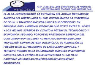 ALCA  (AREA DEL LIBRE COMERCIO DE LAS AMERICAS)  DESVENTAJAS DEL TRATADO PARA NUESTRO PAÍS EL ALCA, REPRESENTARÍA LA EXTENSIÓN DEL ACTUAL MERCADO DE AMÉRICA DEL NORTE HACIA EL SUR, CONSOLIDANDO LA HEGEMONÍA DE EE.UU. Y TRAYENDO MÁS PERJUICIOS QUE BENEFICIOS. EN PRINCIPIO, POR LA INMENSA INEQUIDAD QUE EXISTE ENTRE EL NORTE Y LOS VECINOS SUREÑOS EN CUANTO A POTENCIAL TECNOLÓGICO Y ECONÓMICO. SEGUNDO, PORQUE EL PRETENDIDO BENEFICIO DEL CONSUMIDOR POR ACCEDER AL MERCADO NORTEAMERICANO TROPEZARÍA CON UN SISTEMA OLIGOPÓLICO DE FORMACIÓN DE PRECIOS BAJO EL PREDOMINIO DE LAS MULTINACIONALES. Y TERCERO, PORQUE NADA GARANTIZARÍA MAYORES INVERSIONES DIRECTAS SIN EL ESTÍMULO QUE REPRESENTA EL SALTO DE BARRERAS ADUANERAS EN MERCADOS RELATIVAMENTE PROTEGIDOS;  