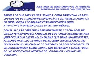 ALCA  (AREA DEL LIBRE COMERCIO DE LAS AMERICAS)  DESVENTAJAS DEL TRATADO PARA NUESTRO PAÍS ADEMÁS DE QUE PARA PAÍSES LEJANOS, COMO ARGENTINA Y BRASIL, LOS COSTOS DE TRANSPORTE SUPERARÍAN LOS POSIBLES AHORROS EN PRODUCCIÓN Y TORNARÍAN ESAS INVERSIONES POCO ATRACTIVAS (A DIFERENCIA DEL CASO PARA MÉXICO). CON EL ALCA SE CERRARÍAN DEFINITIVAMENTE, LAS CHANCES DE UNA MAYOR AUTONOMÍA NACIONAL DE LOS PAÍSES SUDAMERICANOS. ¿MERCOSUR O ALCA? ES ASÍ UN DILEMA QUE TIENE UNA RESPUESTA, AL MENOS PARA LOS AUTORES. PERO, COMO ÉSTOS SEÑALAN, NO TENDRÁ UNA SOLUCIÓN SI NO SE SUPERAN LOS PECADOS CAPITALES DE LA INTEGRACIÓN SUBREGIONAL, QUE DEPENDEN, Y SOBRE TODO, DE LAS DEFICIENCIAS INTERNAS DE LOS SOCIOS Y VECINOS DEL CONO SUR. 