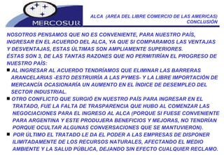 ALCA  (AREA DEL LIBRE COMERCIO DE LAS AMERICAS) CONCLUSIÓN NOSOTROS PENSAMOS QUE NO ES CONVENIENTE, PARA NUESTRO PAÍS, INGRESAR EN EL ACUERDO DEL ALCA, YA QUE SI COMPARAMOS LAS VENTAJAS Y DESVENTAJAS, ESTAS ÚLTIMAS SON AMPLIAMENTE SUPERIORES. ÉSTAS SON 3, DE LAS TANTAS RAZONES QUE NO PERMITIRÍAN EL PROGRESO DE NUESTRO PAÍS: AL INGRESAR AL ACUERDO TENDRÍAMOS QUE ELIMINAR LAS BARRERAS ARANCELARIAS -ESTO DESTRUIRÍA A LAS PYMES- Y LA LIBRE IMPORTACIÓN DE MERCANCÍA OCASIONARÍA UN AUMENTO EN EL ÍNDICE DE DESEMPLEO DEL SECTOR INDUSTRIAL.  OTRO CONFLICTO QUE SURGIÓ EN NUESTRO PAÍS PARA INGRESAR EN EL  TRATADO, FUE LA FALTA DE TRASPARENCIA QUE HUBO AL COMENZAR LAS NEGOCIACIONES PARA EL INGRESO AL ALCA (PORQUE SI FUESE CONVENIENTE PARA ARGENTINA Y ESTE PRODUJERA BENEFICIOS Y MEJORAS, NO TENDRÍAN PORQUE OCULTAR ALGUNAS CONVERSACIONES QUE SE MANTUVIERON).  POR ÚLTIMO EL TRATADO LE DA EL PODER A LAS EMPRESAS DE DISPONER ILIMITADAMENTE DE LOS RECURSOS NATURALES, AFECTANDO EL MEDIO AMBIENTE Y LA SALUD PÚBLICA, DEJANDO SIN EFECTO CUALQUIER RECLAMO.  