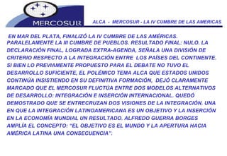 ALCA  -  MERCOSUR - LA IV CUMBRE DE LAS AMERICAS EN MAR DEL PLATA, FINALIZÓ LA IV CUMBRE DE LAS AMÉRICAS. PARALELAMENTE LA III CUMBRE DE PUEBLOS. RESULTADO FINAL: NULO. LA DECLARACIÓN FINAL, LOGRADA EXTRA-AGENDA, SEÑALA UNA DIVISIÓN DE CRITERIO RESPECTO A LA INTEGRACIÓN ENTRE  LOS PAÍSES DEL CONTINENTE. SI BIEN LO PREVIAMENTE PROPUESTO PARA EL DEBATE NO TUVO EL DESARROLLO SUFICIENTE, EL POLÉMICO TEMA ALCA QUE ESTADOS UNIDOS CONTINÚA INSISTIENDO EN SU DEFINITIVA FORMACIÓN,  DEJÓ CLARAMENTE MARCADO QUE EL MERCOSUR FLUCTÚA ENTRE DOS MODELOS ALTERNATIVOS DE DESARROLLO: INTEGRACIÓN E INSERCIÓN INTERNACIONAL. QUEDÓ DEMOSTRADO QUE SE ENTRECRUZAN DOS VISIONES DE LA INTEGRACIÓN. UNA EN QUE LA INTEGRACIÓN LATINOAMERICANA ES UN OBJETIVO Y LA INSERCIÓN EN LA ECONOMÍA MUNDIAL UN RESULTADO. ALFREDO GUERRA BORGES AMPLÍA EL CONCEPTO: “EL OBJETIVO ES EL MUNDO Y LA APERTURA HACIA AMÉRICA LATINA UNA CONSECUENCIA”.  