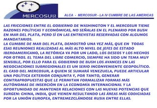 ALCA  -  MERCOSUR - LA IV CUMBRE DE LAS AMERICAS LAS FRICCIONES ENTRE EL GOBIERNO DE WASHINGTON Y EL MERCOSUR TIENE RAZONES POLÍTICAS Y ECONÓMICAS, NO SEÑALAS EN EL PLENARIO POR BUSH EN MAR DEL PLATA, PERO SÍ EN LAS ENTREVISTAS RESERVADAS CON ALGUNOS MANDATARIOS.   LA CUMBRE DE MAR DEL PLATA, DEMOSTRÓ UNA VEZ MÁS, QUE EN  TODAS ESAS REUNIONES REALIZADAS AL MÁS ALTO NIVEL DE JEFES DE ESTADO IBEROAMERICANO, LA RETÓRICA VA POR UN LADO, LOS DESEOS Y LOS HECHOS POR OTROS. EL TEMA DEL LIBRE COMERCIO, SIEMPRE HA SIDO UN TEMA MUY SENSIBLE, POR ELLO PARA EL GOBIERNO DE BUSH LOS AVANCES EN LAS NEGOCIACIONES SUBREGIONALES ES UN SERIO INCONVENIENTE GEOPOLÍTICO.  EL CASO DEL MERCOSUR, A QUIEN SE SUMARÁ VENEZUELA, PUEDE ARTICULAR UNA POLÍTICA EXTERIOR CONJUNTA Y, POR TANTO, GENERAR CONTRAPROPUESTAS QUE LE PERMITAN FORMALIZAR FORMAS MÁS AUTÓNOMAS DE INSERCIÓN EN LA ECONOMÍA INTERNACIONAL Y LA OPORTUNIDAD DE MANTENER RELACIONES CON LAS NUEVAS POTENCIAS QUE SURGEN: CHINA, INDIA, QUE VIENEN RESULTANDO LAS ÁREAS MÁS CODICIADAS POR LA UNIÓN EUROPEA, ENTREMEZCLÁNDOSE RUSIA ENTRE ELLAS. 
