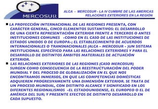 ALCA  -  MERCOSUR - LA IV CUMBRE DE LAS AMERICAS RELACIONES EXTERIORES EN LA REGIÓN  LA PROYECCIÓN INTERNACIONAL DE LAS REGIONES PRESENTA, CON  CARÁCTER GENERAL, CINCO ELEMENTOS SUSTANTIVOS: EL DESARROLLO DE UNA CIERTA REPRESENTACIÓN EXTERIOR FRENTE A TERCEROS O ANTES INSTITUCIONES COMUNES  -COMO EN EL CASO DE LAS INSTITUCIONES DE ESTADOS UNIDOS O DE EUROPA-; EL ESTABLECIMIENTO DE ACUERDOS INTERNACIONALES O TRANSNACIONALES (ALCA – MERCOSUR - )UN SISTEMA INSTITUCIONAL ESPECÌFICO PARA LAS RELACIONES EXTERIORES Y PARA EL DESARROLLO DE DISTINTOS ÁMBITOS MATERIALES DE ACTUACIÓN EXTERIOR. LAS RELACIONES EXTERIORES DE LAS REGIONES (CASO MERCOSUR) SURGEN COMO CONSECUENCIA DE LA REESTRUCTURACIÓN DEL PODER MUNDIAL Y DEL PROCESO DE GLOBALIZACIÓN EN EL QUE NOS ENCONTRAMOS INMERSOS, EN QUE LAS COMPETENCIAS DOMÉSTICAS ADQUIEREN PROGRESIVAMENTE UNA DIMENSIÓN EXTERIOR. SE TRATA DE UN PROCESO MUNDIAL, CON DISTINTO ALCANCE Y SIGNIFICADO EN LOS DIFERENTES REGIONALISMOS  -EL ESTADOUNIDENSE, EL EUROPEO O EL DE AMÉRICA DEL SUR; Y PRESENTE EFECTOS DE DISTINTO DESARROLLO EN CADA SUPUESTO. 